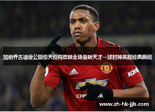 加纳乔古迪逊公园惊天倒钩震撼全场曼联天才一球封神英超经典瞬间