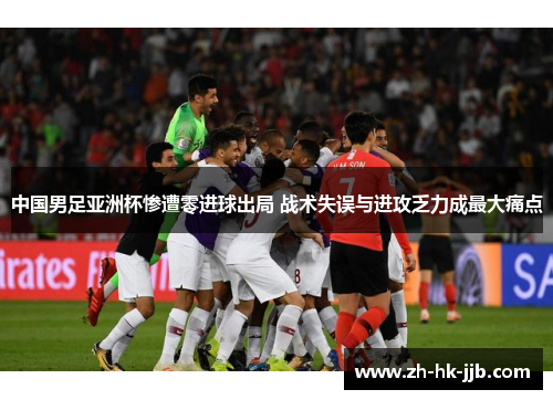 中国男足亚洲杯惨遭零进球出局 战术失误与进攻乏力成最大痛点
